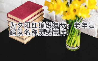 为夕阳红编织舞步:老年舞蹈队名称灵感宝库