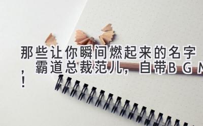 那些让你瞬间燃起来的名字,霸道总裁范儿,自带BGM!