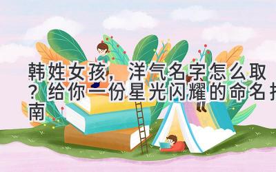 韩姓女孩,洋气名字怎么取?给你一份星光闪耀的命名指南