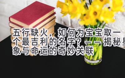 五行缺火,如何为宝宝取一个最吉利的名字?——揭秘星象与命运的奇妙关联