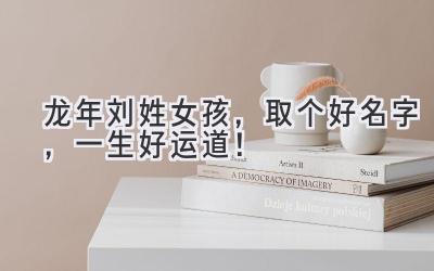龙年刘姓女孩,取个好名字,一生好运道!