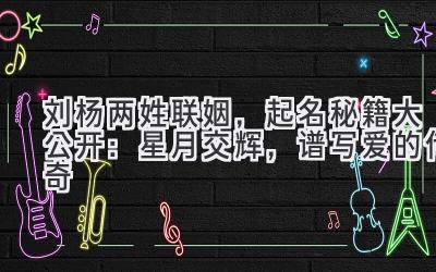 刘杨两姓联姻,起名秘籍大公开:星月交辉,谱写爱的传奇