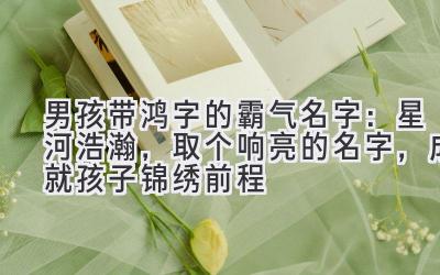 男孩带鸿字的霸气名字:星河浩瀚,取个响亮的名字,成就孩子锦绣前程