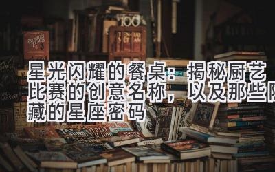 星光闪耀的餐桌:揭秘厨艺比赛的创意名称,以及那些隐藏的星座密码