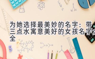 为她选择最美妙的名字:带三点水寓意美好的女孩名字大全
