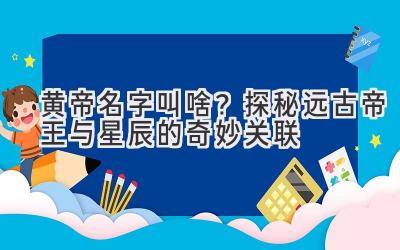 黄帝名字叫啥?探秘远古帝王与星辰的奇妙关联