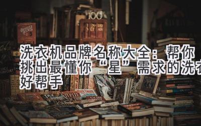 洗衣机品牌名称大全:帮你挑出最懂你“星”需求的洗衣好帮手