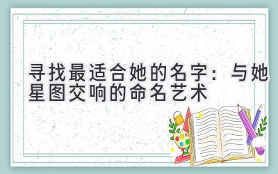  寻找最适合她的名字：与她星图交响的命名艺术 