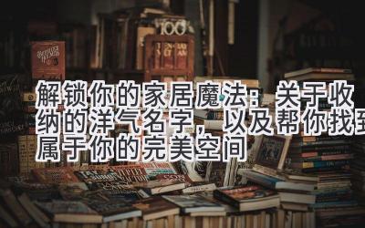 解锁你的家居魔法:关于收纳的洋气名字,以及帮你找到属于你的完美空间