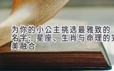 为你的小公主挑选最雅致的名字:星座、生肖与命理的完美融合