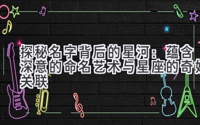 探秘名字背后的星河:蕴含深意的命名艺术与星座的奇妙关联