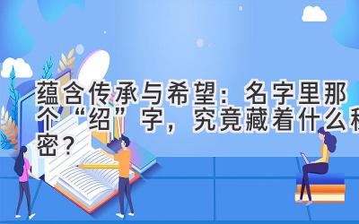 蕴含传承与希望:名字里那个“绍”字,究竟藏着什么秘密?