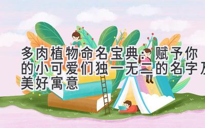 多肉植物命名宝典:赋予你的小可爱们独一无二的名字及美好寓意