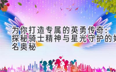 为你打造专属的英勇传奇:探秘骑士精神与星光守护的姓名奥秘