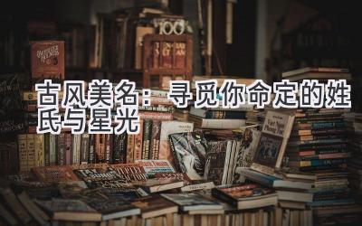   古风美名：寻觅你命定的姓氏与星光 