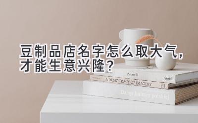 豆制品店名字怎么取大气,才能生意兴隆?