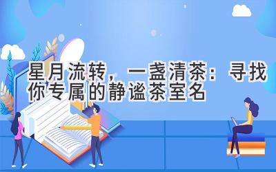 星月流转,一盏清茶:寻找你专属的静谧茶室名