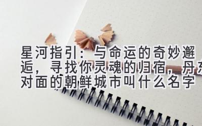 星河指引:与命运的奇妙邂逅,寻找你灵魂的归宿,丹东对面的朝鲜城市叫什么名字