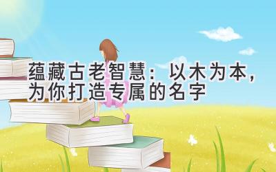 蕴藏古老智慧:以木为本,为你打造专属的名字