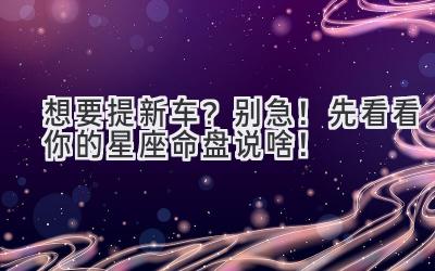 想要提新车? 别急!先看看你的星座命盘说啥!