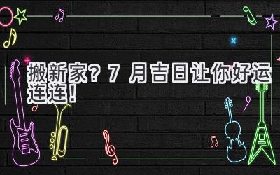 搬新家?7月吉日让你好运连连!