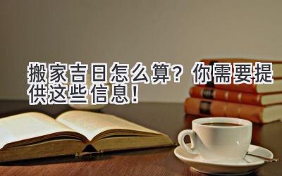 搬家吉日怎么算?你需要提供这些信息!