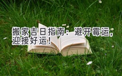 搬家吉日指南:避开霉运,迎接好运!
