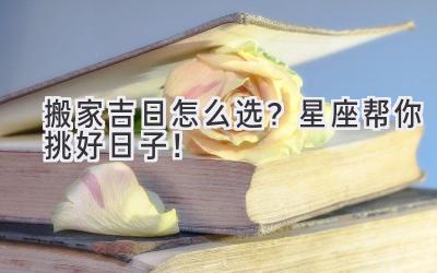 搬家吉日怎么选?星座帮你挑好日子!