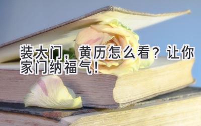 装大门,黄历怎么看?让你家门纳福气!