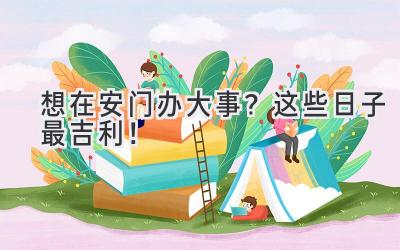 想在安门办大事?这些日子最吉利!