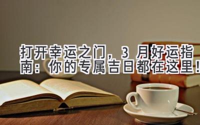 打开幸运之门,3月好运指南:你的专属吉日都在这里!