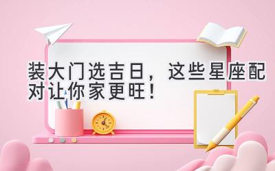 装大门选吉日,这些星座配对让你家更旺!