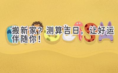   搬新家？测算吉日，让好运伴随你！ 