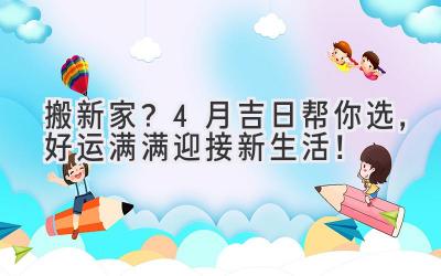   搬新家？4月吉日帮你选，好运满满迎接新生活！ 