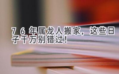 76年属龙人搬家,这些日子千万别错过!