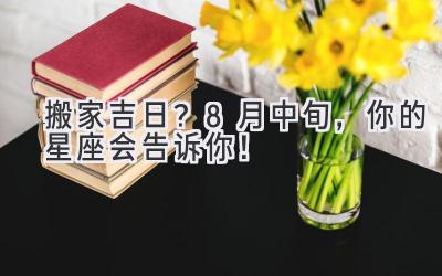   搬家吉日？8月中旬，你的星座会告诉你！ 