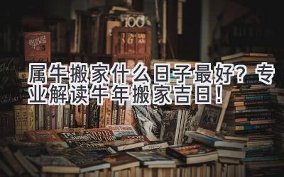 属牛搬家什么日子最好?专业解读牛年搬家吉日!