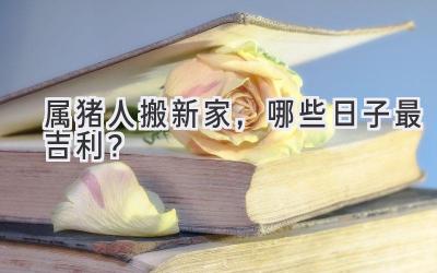 属猪人搬新家,哪些日子最吉利?