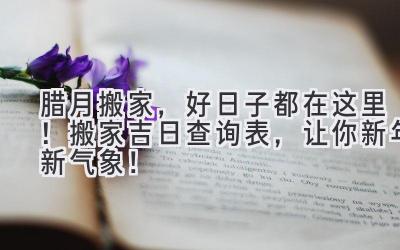 腊月搬家,好日子都在这里!搬家吉日查询表,让你新年新气象!