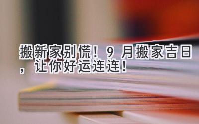 搬新家别慌!9月搬家吉日,让你好运连连!