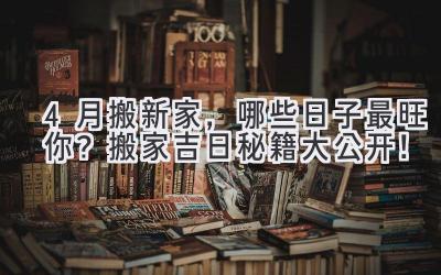 4月搬新家,哪些日子最旺你?搬家吉日秘籍大公开!