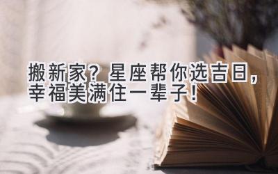 搬新家?星座帮你选吉日,幸福美满住一辈子!