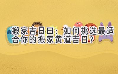 搬家吉日曰:如何挑选最适合你的搬家黄道吉日?