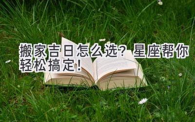 搬家吉日怎么选?星座帮你轻松搞定!