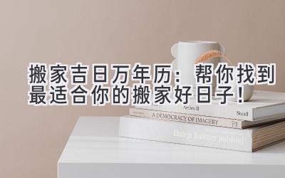 搬家吉日万年历:帮你找到最适合你的搬家好日子!