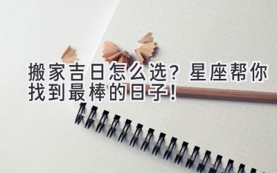 搬家吉日怎么选?星座帮你找到最棒的日子!