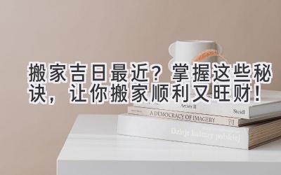 搬家吉日最近?掌握这些秘诀,让你搬家顺利又旺财!