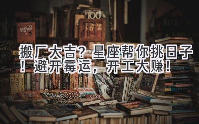 搬厂大吉?星座帮你挑日子!避开霉运,开工大赚!
