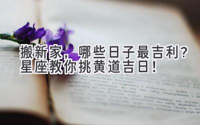 搬新家,哪些日子最吉利?星座教你挑黄道吉日!
