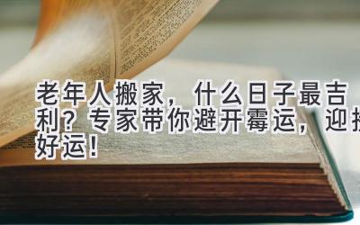 老年人搬家,什么日子最吉利?专家带你避开霉运,迎接好运!